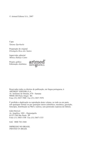 © Artmed Editora S.A., 2007
Capa:
Tatiana Sperhacke
Preparação do original
Elisângela Rosa dos Santos
Supervisão editorial
Mônica Ballejo Canto
Projeto gráfico
Editoração eletrônica
Reservados todos os direitos de publicação, em língua portuguesa, à
ARTMED®
EDITORA S.A.
Av. Jerônimo de Ornelas, 670 - Santana
90040-340 Porto Alegre RS
Fone (51) 3027-7000 Fax (51) 3027-7070
É proibida a duplicação ou reprodução deste volume, no todo ou em parte,
sob quaisquer formas ou por quaisquer meios (eletrônico, mecânico, gravação,
fotocópia, distribuição na Web e outros), sem permissão expressa da Editora.
SÃO PAULO
Av. Angélica, 1091 - Higienópolis
01227-100 São Paulo SP
Fone (11) 3665-1100 Fax (11) 3667-1333
SAC 0800 703-3444
IMPRESSO NO BRASIL
PRINTED IN BRAZIL
 