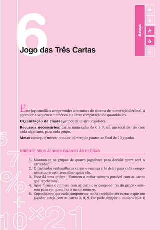 45
Jogos de Matemática de 1o
a 5o
Ano
6
Jogo das Três Cartas
Este jogo auxilia a compreender a estrutura do sistema de numeração decimal, a
aprender a sequência numérica e a fazer comparação de quantidades.
Organização da classe: grupos de quatro jogadores.
Recursos necessários: cartas numeradas de 0 a 9, em um total de três com
cada algarismo, para cada grupo.
Meta: conseguir marcar o maior número de pontos ao final de 10 jogadas.
ORIENTE SEUS ALUNOS QUANTO ÀS REGRAS
1. Montam-se os grupos de quatro jogadores para decidir quem será o
carteador.
2. O carteador embaralha as cartas e entrega três delas para cada compo-
nente do grupo, sem olhar quais são.
3. Você dá uma ordem: “Formem o maior número possível com as cartas
que receberam”.
4. Após formar o número com as cartas, os componentes do grupo confe-
rem para ver quem fez o maior número.
5. Suponhamos que cada componente tenha recebido três cartas e que um
jogador esteja com as cartas 3, 0, 9. Ele pode compor o número 930. E
Anos
3
o
4
o
2
o
5
o
1
o
 