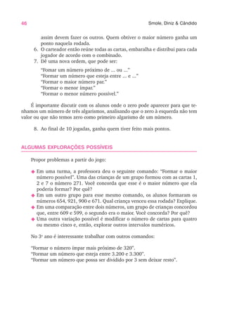 46 Smole, Diniz & Cândido
assim devem fazer os outros. Quem obtiver o maior número ganha um
ponto naquela rodada.
6. O carteador então reúne todas as cartas, embaralha e distribui para cada
jogador de acordo com o combinado.
7. Dê uma nova ordem, que pode ser:
“Fomar um número próximo de ... ou ...”
“Formar um número que esteja entre ... e ...”
“Formar o maior número par.”
“Formar o menor ímpar.”
“Formar o menor número possível.”
É importante discutir com os alunos onde o zero pode aparecer para que te-
nhamos um número de três algarismos, analisando que o zero à esquerda não tem
valor ou que não temos zero como primeiro algarismo de um número.
8. Ao final de 10 jogadas, ganha quem tiver feito mais pontos.
ALGUMAS EXPLORAÇÕES POSSÍVEIS
Propor problemas a partir do jogo:
N Em uma turma, a professora deu o seguinte comando: “Formar o maior
número possível”. Uma das crianças de um grupo formou com as cartas 1,
2 e 7 o número 271. Você concorda que esse é o maior número que ela
poderia formar? Por quê?
N Em um outro grupo para esse mesmo comando, os alunos formaram os
números 654, 921, 900 e 671. Qual criança venceu essa rodada? Explique.
N Em uma comparação entre dois números, um grupo de crianças concordou
que, entre 609 e 599, o segundo era o maior. Você concorda? Por quê?
N Uma outra variação possível é modificar o número de cartas para quatro
ou mesmo cinco e, então, explorar outros intervalos numéricos.
No 3o
ano é interessante trabalhar com outros comandos:
“Formar o número ímpar mais próximo de 320”.
“Formar um número que esteja entre 3.200 e 3.300”.
“Formar um número que possa ser dividido por 3 sem deixar resto”.
 