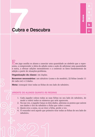 49
Jogos de Matemática de 1o
a 5o
Ano
7
Cubra e Descubra
Este jogo auxilia os alunos a associar uma quantidade ao símbolo que a repre-
senta, a compreender a ideia da adição como a ação de adicionar uma quantidade
à outra, a efetuar adições mentalmente e a construir os fatos fundamentais da
adição a partir de situações-problema.
Organização da classe: em duplas.
Recursos necessários: um tabuleiro (como o do modelo), 22 fichas (sendo 11
de cada cor) e 2 dados.
Meta: conseguir tirar todas as fichas do seu lado do tabuleiro.
ORIENTE OS ALUNOS QUANTO ÀS REGRAS
1. Cada jogador coloca todas as suas fichas no seu lado do tabuleiro, de
modo a cobrir todos os números que nele aparecem.
2. Na sua vez, o jogador lança os dois dados, adiciona os pontos que saírem
nos dados e tira do tabuleiro a ficha que cobre a soma.
3. Quem erra a soma, ou ao tirar a ficha, perde a vez.
4. O vencedor será aquele que primeiro tirar todas as fichas do seu lado do
tabuleiro.
Anos
3
o
4
o
2
o
5
o
1
o
 