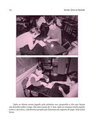 50 Smole, Diniz & Cândido
Após os alunos terem jogado pela primeira vez, proponha a eles que façam
um desenho sobre o jogo. Em uma turma de 1o
ano, após as crianças terem jogado
Cubra e descubra, a professora propôs que fizessem um registro do jogo. Veja como
ficou:
 