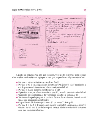 51
Jogos de Matemática de 1o
a 5o
Ano
A partir da segunda vez em que jogarem, você pode conversar com os seus
alunos sobre as descobertas e propor a eles que respondam a algumas questões:
N Por que o menor número do tabuleiro é o 2?
N Por que o 0 e o 1 não aparecem no tabuleiro? É possível fazer aparecer o 0
e o 1 quando adicionamos os números de dois dados?
N Por que o maior número do tabuleiro é o 12?
N É possível compor números maiores que 12, usando somente dois dados?
N Quais são as possibilidades de você jogar o dado e a soma dar 6?
N Você também pode perguntar quais as formas de se obter os demais resul-
tados que aparecem no tabuleiro.
N O que é mais fácil conseguir: soma 12 ou soma 7? Por quê?
N Por que 1 + 5 e 5 + 1 levam a um mesmo resultado? Nesse caso, é possível
discutir se tal fato é verdadeiro para outros números diferentes daqueles
com que estão trabalhando.
 