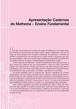Apresentação Cadernos
do Mathema – Ensino Fundamental
Uma das características do trabalho da equipe do Mathema é que nossas ações
desenvolvem-se em boa parte nas escolas, junto a alunos e professores. Por isso, ao
longo da nossa atuação com formação continuada de professores, e devido aos
estudos e pesquisas que essa atuação gerou, foram muitas as perguntas que tive-
mos de investigar e diversos os recursos que estudamos como modo de desenvolver
um melhor processo de ensino e aprendizagem da matemática escolar.
A série Cadernos do Mathema – Ensino Fundamental é fruto desse processo. A
ideia central dos cadernos que ora apresentamos é trazer, de forma organizada,
algumas das muitas ideias e estudos que fizemos seja sobre recursos como jogos e
calculadoras, seja sobre temas que fazem parte do currículo de matemática no ensi-
no fundamental, como as operações, as frações, a geometria e as medidas.
Os temas escolhidos para os cadernos são variados, abordados de maneira
independente uns dos outros e guardam entre si apenas a relação de dois pressu-
postos básicos de nosso trabalho, quais sejam a perspectiva metodológica da reso-
lução de problemas e a preocupação de fazer uso de processos de comunicação nas
aulas de matemática, de forma a desenvolver a leitura e a escrita em matemática
como habilidades indispensáveis no ensino e na aprendizagem dessa disciplina.
Cada caderno apresenta uma breve introdução que situa o tema sob nosso
ponto de vista, seguida de sugestões de atividade. Cada uma dessas propostas traz
a série mais indicada para ser desenvolvida, os objetivos da proposta, os materiais
e recursos necessários para que ela se desenvolva e sugestões para sua exploração
em sala de aula.
 