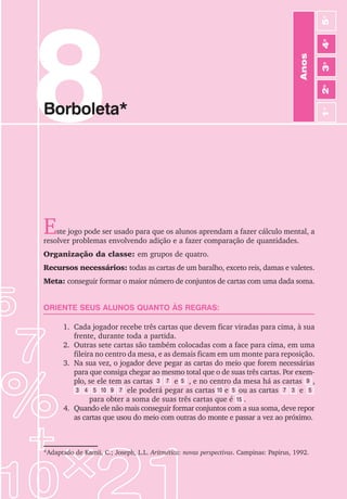 8
Borboleta*
Este jogo pode ser usado para que os alunos aprendam a fazer cálculo mental, a
resolver problemas envolvendo adição e a fazer comparação de quantidades.
Organização da classe: em grupos de quatro.
Recursos necessários: todas as cartas de um baralho, exceto reis, damas e valetes.
Meta: conseguir formar o maior número de conjuntos de cartas com uma dada soma.
ORIENTE SEUS ALUNOS QUANTO ÀS REGRAS:
1. Cada jogador recebe três cartas que devem ficar viradas para cima, à sua
frente, durante toda a partida.
2. Outras sete cartas são também colocadas com a face para cima, em uma
fileira no centro da mesa, e as demais ficam em um monte para reposição.
3. Na sua vez, o jogador deve pegar as cartas do meio que forem necessárias
para que consiga chegar ao mesmo total que o de suas três cartas. Por exem-
plo, se ele tem as cartas e , e no centro da mesa há as cartas ,
ele poderá pegar as cartas e ou as cartas e
para obter a soma de suas três cartas que é .
4. Quando ele não mais conseguir formar conjuntos com a sua soma, deve repor
as cartas que usou do meio com outras do monte e passar a vez ao próximo.
*Adaptado de Kamii, C.; Joseph, L.L. Aritmética: novas perspectivas. Campinas: Papirus, 1992.
Anos
3
o
4
o
2
o
5
o
1
o
3 7 5
5
9
5
4
3 10 9 7 10 3
7 5
15
 