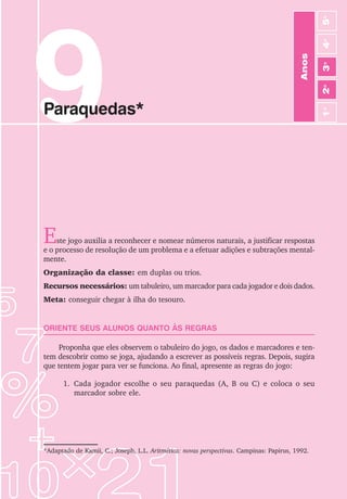 9
Paraquedas*
Este jogo auxilia a reconhecer e nomear números naturais, a justificar respostas
e o processo de resolução de um problema e a efetuar adições e subtrações mental-
mente.
Organização da classe: em duplas ou trios.
Recursos necessários: um tabuleiro, um marcador para cada jogador e dois dados.
Meta: conseguir chegar à ilha do tesouro.
ORIENTE SEUS ALUNOS QUANTO ÀS REGRAS
Proponha que eles observem o tabuleiro do jogo, os dados e marcadores e ten-
tem descobrir como se joga, ajudando a escrever as possíveis regras. Depois, sugira
que tentem jogar para ver se funciona. Ao final, apresente as regras do jogo:
1. Cada jogador escolhe o seu paraquedas (A, B ou C) e coloca o seu
marcador sobre ele.
*Adaptado de Kamii, C.; Joseph, L.L. Aritmética: novas perspectivas. Campinas: Papirus, 1992.
Anos
3
o
4
o
2
o
5
o
1
o
 