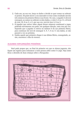 60 Smole, Diniz & Cândido
2. Cada um, na sua vez, lança os dados e decide se quer somar ou subtrair
os pontos. Só pode mover o seu marcador se tirar como resultado um dos
três números da primeira fileira à sua frente. No caso, o jogador A deverá
conseguir, ao somar ou subtrair os dois dados, o valor 4, 6 ou 11; o B terá
de tirar 10, 8 ou 3; o C, por sua vez, terá de tirar 4, 8 ou 3.
3. O jogador que estiver sobre algum desses números continuará a jogar,
podendo movimentar seu peão, em qualquer direção, uma casa por vez.
Supondo que o jogador A entrou no número 6 da sua primeira fileira,
para continuar ele terá de conseguir 4, 9, 7, 6 ou 11 nos dados, se não
passará a vez ao próximo.
4. Ganha aquele que primeiro chegar à sua última fileira, conseguindo, as-
sim, encontrar a ilha do tesouro.
ALGUMAS EXPLORAÇÕES POSSÍVEIS
Você pode propor que, ao final da primeira vez que os alunos jogarem, eles
façam um registro para comunicar a outra pessoa sobre como é o jogo. Veja como
ficou o desenho de duas crianças sobre o Paraquedas:
 