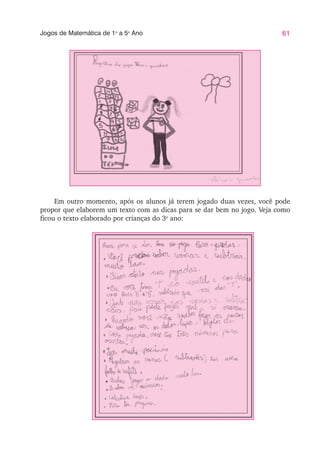 61
Jogos de Matemática de 1o
a 5o
Ano
Em outro momento, após os alunos já terem jogado duas vezes, você pode
propor que elaborem um texto com as dicas para se dar bem no jogo. Veja como
ficou o texto elaborado por crianças do 3o
ano:
 
