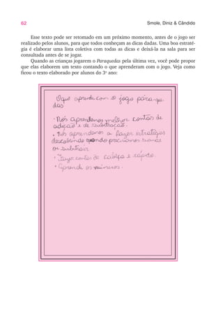 62 Smole, Diniz & Cândido
Esse texto pode ser retomado em um próximo momento, antes de o jogo ser
realizado pelos alunos, para que todos conheçam as dicas dadas. Uma boa estraté-
gia é elaborar uma lista coletiva com todas as dicas e deixá-la na sala para ser
consultada antes de se jogar.
Quando as crianças jogarem o Paraquedas pela última vez, você pode propor
que elas elaborem um texto contando o que aprenderam com o jogo. Veja como
ficou o texto elaborado por alunos do 3o
ano:
 