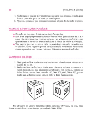 66 Smole, Diniz & Cândido
4. Cada jogador poderá movimentar apenas uma casa em cada jogada, para
frente, para trás, para os lados ou em diagonal.
5. Vencerá, o jogador que conseguir alcançar a linha de chegada primeiro.
ALGUMAS EXPLORAÇÕES POSSÍVEIS
N Consulte as sugestões feitas para o jogo Paraquedas.
N Esse é um jogo que pode ser explorado muitas vezes pelos alunos de 2o
e 3o
anos. Não esperamos que em seus registros eles utilizem os parênteses, mas
que estimem as respostas e trabalhem com as ideias de adição e subtração.
N Vale sugerir que eles registrem cada etapa do jogo contando como fizeram
os cálculos. Esses registros podem ser socializados e utilizados para que os
alunos aprendam uns com os outros as diferentes formas de calcular.
VARIAÇÕES DO JOGO
1. Você pode utilizar dados convencionais e um tabuleiro com números va-
riando de 1 a 10.
2. Pode também confeccionar dados com números maiores e aumentar o
valor dos números que aparecem no tabuleiro. Por exemplo, podem ser
feitos dados com as faces valendo 100, 200, 300, 400, 500 e 600, garan-
tindo que as faces opostas somem 700. O dado ficaria assim:
No tabuleiro, os valores também podem aumentar 10 vezes, ou seja, pode
haver um tabuleiro com números variando de 100 a 1000.
 