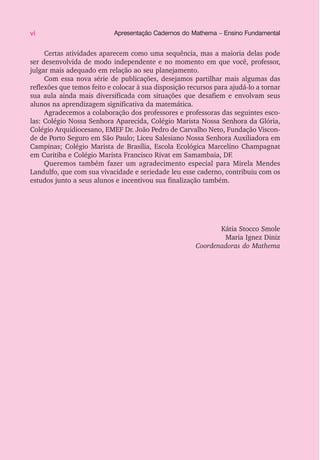 Certas atividades aparecem como uma sequência, mas a maioria delas pode
ser desenvolvida de modo independente e no momento em que você, professor,
julgar mais adequado em relação ao seu planejamento.
Com essa nova série de publicações, desejamos partilhar mais algumas das
reflexões que temos feito e colocar à sua disposição recursos para ajudá-lo a tornar
sua aula ainda mais diversificada com situações que desafiem e envolvam seus
alunos na aprendizagem significativa da matemática.
Agradecemos a colaboração dos professores e professoras das seguintes esco-
las: Colégio Nossa Senhora Aparecida, Colégio Marista Nossa Senhora da Glória,
Colégio Arquidiocesano, EMEF Dr. João Pedro de Carvalho Neto, Fundação Viscon-
de de Porto Seguro em São Paulo; Liceu Salesiano Nossa Senhora Auxiliadora em
Campinas; Colégio Marista de Brasília, Escola Ecológica Marcelino Champagnat
em Curitiba e Colégio Marista Francisco Rivat em Samambaia, DF.
Queremos também fazer um agradecimento especial para Mirela Mendes
Landulfo, que com sua vivacidade e seriedade leu esse caderno, contribuiu com os
estudos junto a seus alunos e incentivou sua finalização também.
Kátia Stocco Smole
Maria Ignez Diniz
Coordenadoras do Mathema
vi Apresentação Cadernos do Mathema – Ensino Fundamental
 