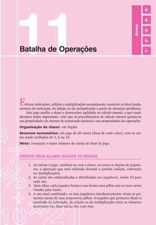 69
Jogos de Matemática de 1o
a 5o
Ano
11
Batalha de Operações
Efetuar subtrações, adições e multiplicações mentalmente, construir os fatos funda-
mentais da subtração, da adição ou da multiplicação a partir de situações-problema.
Este jogo auxilia o aluno a desenvolver agilidade no cálculo mental, o que consi-
deramos muito importante, visto que os procedimentos de cálculo mental apoiam-se
nas propriedades do sistema de numeração decimal e nas propriedades das operações.
Organização da classe: em duplas
Recursos necessários: um jogo de 20 cartas (duas de cada valor), com as car-
tas sendo múltiplos de 2, 5 ou 10.
Meta: conseguir o maior número de cartas no final do jogo.
ORIENTE SEUS ALUNOS QUANTO ÀS REGRAS
1. Ao iniciar o jogo, combina-se com a classe, ou entre as duplas de jogado-
res, a operação que será utilizada durante a partida (adição, subtração
ou multiplicação).
2. As cartas são embaralhadas e distribuídas aos jogadores, sendo 10 para
cada um.
3. Sem olhar, cada jogador forma à sua frente uma pilha com as suas cartas
viradas para baixo.
4. A um sinal combinado, os dois jogadores simultaneamente viram as pri-
meiras cartas de suas respectivas pilhas. O jogador que primeiro disser o
resultado da subtração, da adição ou da multiplicação entre os números
mostrados nas duas cartas fica com elas.
Anos
3
o
4
o
2
o
5
o
1
o
 