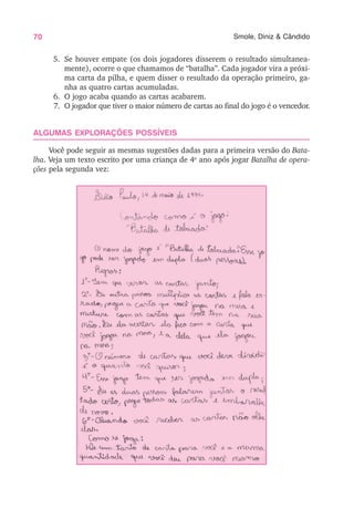 70 Smole, Diniz & Cândido
5. Se houver empate (os dois jogadores disserem o resultado simultanea-
mente), ocorre o que chamamos de “batalha”. Cada jogador vira a próxi-
ma carta da pilha, e quem disser o resultado da operação primeiro, ga-
nha as quatro cartas acumuladas.
6. O jogo acaba quando as cartas acabarem.
7. O jogador que tiver o maior número de cartas ao final do jogo é o vencedor.
ALGUMAS EXPLORAÇÕES POSSÍVEIS
Você pode seguir as mesmas sugestões dadas para a primeira versão do Bata-
lha. Veja um texto escrito por uma criança de 4o
ano após jogar Batalha de opera-
ções pela segunda vez:
 
