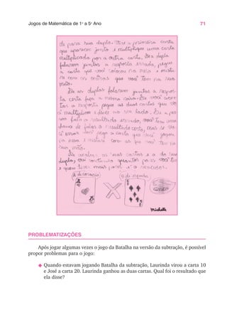 71
Jogos de Matemática de 1o
a 5o
Ano
PROBLEMATIZAÇÕES
Após jogar algumas vezes o jogo da Batalha na versão da subtração, é possível
propor problemas para o jogo:
N Quando estavam jogando Batalha da subtração, Laurinda virou a carta 10
e José a carta 20. Laurinda ganhou as duas cartas. Qual foi o resultado que
ela disse?
 