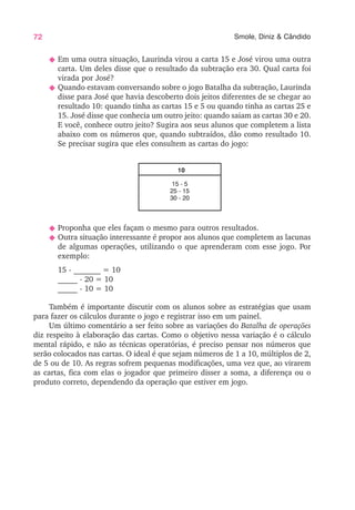 72 Smole, Diniz & Cândido
N Em uma outra situação, Laurinda virou a carta 15 e José virou uma outra
carta. Um deles disse que o resultado da subtração era 30. Qual carta foi
virada por José?
N Quando estavam conversando sobre o jogo Batalha da subtração, Laurinda
disse para José que havia descoberto dois jeitos diferentes de se chegar ao
resultado 10: quando tinha as cartas 15 e 5 ou quando tinha as cartas 25 e
15. José disse que conhecia um outro jeito: quando saiam as cartas 30 e 20.
E você, conhece outro jeito? Sugira aos seus alunos que completem a lista
abaixo com os números que, quando subtraídos, dão como resultado 10.
Se precisar sugira que eles consultem as cartas do jogo:
10
15 - 5
25 - 15
30 - 20
N Proponha que eles façam o mesmo para outros resultados.
N Outra situação interessante é propor aos alunos que completem as lacunas
de algumas operações, utilizando o que aprenderam com esse jogo. Por
exemplo:
15 - _______ = 10
_____ - 20 = 10
_____ - 10 = 10
Também é importante discutir com os alunos sobre as estratégias que usam
para fazer os cálculos durante o jogo e registrar isso em um painel.
Um último comentário a ser feito sobre as variações do Batalha de operações
diz respeito à elaboração das cartas. Como o objetivo nessa variação é o cálculo
mental rápido, e não as técnicas operatórias, é preciso pensar nos números que
serão colocados nas cartas. O ideal é que sejam números de 1 a 10, múltiplos de 2,
de 5 ou de 10. As regras sofrem pequenas modificações, uma vez que, ao virarem
as cartas, fica com elas o jogador que primeiro disser a soma, a diferença ou o
produto correto, dependendo da operação que estiver em jogo.
 