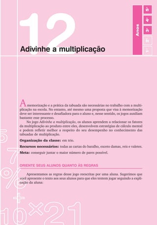 73
Jogos de Matemática de 1o
a 5o
Ano
Anos
3
o
4
o
2
o
5
o
1
o
12
Adivinhe a multiplicação
Amemorização e a prática da tabuada são necessárias no trabalho com a multi-
plicação na escola. No entanto, até mesmo uma proposta que visa à memorização
deve ser interessante e desafiadora para o aluno e, nesse sentido, os jogos auxiliam
bastante esse processo.
No jogo Adivinhe a multiplicação, os alunos aprendem a relacionar os fatores
da multiplicação ao produto entre eles, desenvolvem estratégias de cálculo mental
e podem refletir melhor a respeito do seu desempenho no conhecimento das
tabuadas de multiplicação.
Organização da classe: em trio.
Recursos necessários: todas as cartas do baralho, exceto damas, reis e valetes.
Meta: conseguir juntar o maior número de pares possível.
ORIENTE SEUS ALUNOS QUANTO ÀS REGRAS
Apresentamos as regras desse jogo reescritas por uma aluna. Sugerimos que
você apresente o texto aos seus alunos para que eles tentem jogar seguindo a expli-
cação da aluna:
 