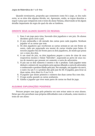 75
Jogos de Matemática de 1o
a 5o
Ano
Quando terminarem, proponha que comentem como foi o jogo, se deu tudo
certo, se os trios têm alguma dúvida, etc. Apresente, então, as regras descritas a
seguir e peça que comparem com o texto da aluna Tatiana, observando se há algum
detalhe importante da regra do qual ela não se lembrou.
ORIENTE SEUS ALUNOS QUANTO ÀS REGRAS:
1. Esse é um jogo para trios, havendo dois jogadores e um juiz. Os alunos
decidem quem será o juiz.
2. O juiz embaralha e dá metade das cartas para cada jogador. Nenhum
jogador vê as cartas que tem.
3. Os dois jogadores que receberam as cartas sentam-se um em frente ao
outro, cada um segurando seu monte de cartas viradas para baixo. O
terceiro jogador fica de frente para os dois jogadores, de modo que possa
ver o rosto dos dois.
4. A um sinal do juiz, os dois jogadores pegam a carta de cima de seus
respectivos montes e falam “Adivinhe”, segurando-as perto de seus ros-
tos de maneira que possam ver somente a carta do adversário.
5. O juiz usa os dois números à mostra e diz o produto. Cada jogador tenta
deduzir o número de sua própria carta apenas olhando a carta do adversário
e conhecendo o produto falado pelo juiz. Por exemplo, um jogador viu um 6,
o outro viu um 5 e o produto dito pelo juiz foi 30. O jogador, para levar as
duas cartas, deve dizer 6 e 5 ou 5 e 6.
6. O jogador que disser primeiro o número das duas cartas fica com elas.
7. O jogo acaba quando as cartas acabarem.
8. Ganha o jogador que tiver mais pares de cartas no final do jogo.
ALGUMAS EXPLORAÇÕES POSSÍVEIS
Procure propor esse jogo pela primeira vez sem avisar antes os seus alunos.
Deixe que eles percebam suas próprias dificuldades com a tabuada, como mostra o
texto de um aluno:
 