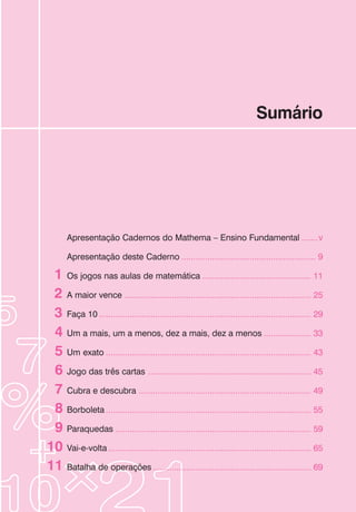 Sumário
Apresentação Cadernos do Mathema – Ensino Fundamental .......v
Apresentação deste Caderno ......................................................... 9
Os jogos nas aulas de matemática .............................................. 11
A maior vence ............................................................................... 25
Faça 10 .......................................................................................... 29
Um a mais, um a menos, dez a mais, dez a menos .................... 33
Um exato ....................................................................................... 43
Jogo das três cartas ..................................................................... 45
Cubra e descubra ......................................................................... 49
Borboleta ....................................................................................... 55
Paraquedas ................................................................................... 59
Vai-e-volta ...................................................................................... 65
Batalha de operações ................................................................... 69
1
2
3
4
5
6
7
8
9
10
11
 