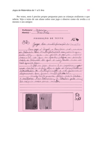 77
Jogos de Matemática de 1o
a 5o
Ano
Por vezes, nem é preciso propor perguntas para as crianças avaliarem o que
sabem. Veja o texto de um aluno sobre esse jogo e observe como ele avalia a si
mesmo e aos amigos:
 