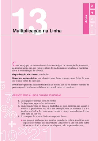 81
Jogos de Matemática de 1o
a 5o
Ano
13
Multiplicação na Linha
Com este jogo, os alunos desenvolvem estratégias de resolução de problemas,
ao mesmo tempo em que compreendem de modo mais aprofundado a multiplica-
ção e a memorização da tabuada.
Organização da classe: em duplas.
Recursos necessários: um tabuleiro, dois dados comuns, nove fichas de uma
cor e nove fichas de outra cor.
Meta: ser o primeiro a alinhar três fichas de mesma cor, ou ter o menor número de
pontos quando acabarem as fichas a serem colocadas no tabuleiro.
ORIENTE SEUS ALUNOS QUANTO ÀS REGRAS
1. Cada jogador começa com 20 pontos.
2. Os jogadores jogam alternadamente.
3. Cada jogador joga os dados e multiplica os dois números que saírem e
anuncia o produto em voz alta. Por exemplo, com os números 2 e 3 o
jogador obtém 2 x 3 e, neste caso, cobrirá o espaço marcado com 6 com
uma ficha de sua cor.
4. A contagem de pontos é feita da seguinte forma:
N um ponto é ganho por um jogador quando ele coloca uma ficha num
espaço desocupado que seja vizinho (adjacente) a um com uma outra
ficha na vertical, horizontal ou diagonal, não importando a cor;
Anos
3
o
4
o
2
o
5
o
1
o
 