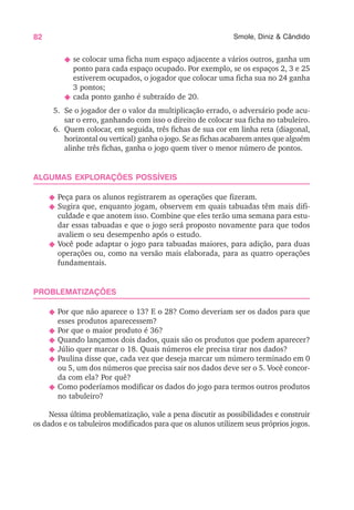 82 Smole, Diniz & Cândido
N se colocar uma ficha num espaço adjacente a vários outros, ganha um
ponto para cada espaço ocupado. Por exemplo, se os espaços 2, 3 e 25
estiverem ocupados, o jogador que colocar uma ficha sua no 24 ganha
3 pontos;
N cada ponto ganho é subtraído de 20.
5. Se o jogador der o valor da multiplicação errado, o adversário pode acu-
sar o erro, ganhando com isso o direito de colocar sua ficha no tabuleiro.
6. Quem colocar, em seguida, três fichas de sua cor em linha reta (diagonal,
horizontal ou vertical) ganha o jogo. Se as fichas acabarem antes que alguém
alinhe três fichas, ganha o jogo quem tiver o menor número de pontos.
ALGUMAS EXPLORAÇÕES POSSÍVEIS
N Peça para os alunos registrarem as operações que fizeram.
N Sugira que, enquanto jogam, observem em quais tabuadas têm mais difi-
culdade e que anotem isso. Combine que eles terão uma semana para estu-
dar essas tabuadas e que o jogo será proposto novamente para que todos
avaliem o seu desempenho após o estudo.
N Você pode adaptar o jogo para tabuadas maiores, para adição, para duas
operações ou, como na versão mais elaborada, para as quatro operações
fundamentais.
PROBLEMATIZAÇÕES
N Por que não aparece o 13? E o 28? Como deveriam ser os dados para que
esses produtos aparecessem?
N Por que o maior produto é 36?
N Quando lançamos dois dados, quais são os produtos que podem aparecer?
N Júlio quer marcar o 18. Quais números ele precisa tirar nos dados?
N Paulina disse que, cada vez que deseja marcar um número terminado em 0
ou 5, um dos números que precisa sair nos dados deve ser o 5. Você concor-
da com ela? Por quê?
N Como poderíamos modificar os dados do jogo para termos outros produtos
no tabuleiro?
Nessa última problematização, vale a pena discutir as possibilidades e construir
os dados e os tabuleiros modificados para que os alunos utilizem seus próprios jogos.
 
