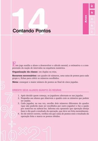 14
Contando Pontos
Este jogo auxilia o aluno a desenvolver o cálculo mental, a estimativa e a com-
preensão da noção de intervalos na sequência numérica.
Organização da classe: em duplas ou trios.
Recursos necessários: um quadro de números, uma caixa de pontos para cada
grupo e, fichas para cobrir os números escolhidos.
Meta: conseguir o maior número de pontos ao final de cinco jogadas.
ORIENTE SEUS ALUNOS QUANTO ÀS REGRAS
1. Após decidir quem começa, os jogadores alternam-se nas jogadas.
2. Proponha aos alunos que observem o quadro com os números que podem
ser usados.
3. Cada jogador, na sua vez, escolhe dois números diferentes do quadro
(que não poderão mais ser escolhidos por outro jogador) e faz a opção
por somá-los ou subtraí-los. Informa seu oponente que operação deseja
fazer e diz qual o resultado da operação, que deve ser feita mentalmente.
4. Se ele estiver correto, verifica em que caixa de pontos está o resultado da
operação feita e marca os pontos obtidos.
Anos
3
o
4
o
2
o
5
o
1
o
 