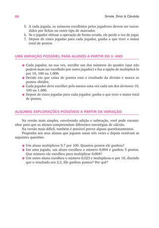 86 Smole, Diniz & Cândido
5. A cada jogada, os números escolhidos pelos jogadores devem ser escon-
didos por fichas ou outro tipo de marcador.
6. Se o jogador efetuar a operação de forma errada, ele perde a vez de jogar.
7. Depois de cinco jogadas para cada jogador, ganha o que tiver o maior
total de pontos.
UMA VARIAÇÃO POSSÍVEL PARA ALUNOS A PARTIR DO 5o
ANO
N Cada jogador, na sua vez, escolhe um dos números do quadro (que não
poderá mais ser escolhido por outro jogador) e faz a opção de multiplicá-lo
por 10, 100 ou 1.000.
N Decide em que caixa de pontos está o resultado da divisão e marca os
pontos obtidos.
N Cada jogador deve escolher pelo menos uma vez cada um dos divisores 10,
100 ou 1.000.
N Depois de cinco jogadas para cada jogador, ganha o que tiver o maior total
de pontos.
ALGUMAS EXPLORAÇÕES POSSÍVEIS A PARTIR DA VARIAÇÃO
Na versão mais simples, envolvendo adição e subtração, você pode encami-
nhar para que os alunos compreendam diferentes estratégias de cálculo.
Na versão mais difícil, também é possível prever alguns questionamentos.
Proponha aos seus alunos que joguem umas três vezes e depois resolvam as
seguintes questões:
N Um aluno multiplicou 9,7 por 100. Quantos pontos ele ganhou?
N Em uma jogada, um aluno escolheu o número 0,004 e ganhou 5 pontos.
Que número ele escolheu para multiplicar 0,004?
N Um outro aluno escolheu o número 0,023 e multiplicou-o por 10, dizendo
que o resultado era 2,3. Ele ganhou pontos? Por quê?
 