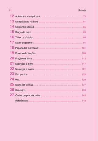 8 Sumário
Adivinhe a multiplicação ............................................................... 73
Multiplicação na linha ................................................................... 81
Contando pontos .......................................................................... 85
Bingo do resto............................................................................... 89
Trilha da divisão ............................................................................ 93
Maior quociente ............................................................................ 97
Papa-todas de fração.................................................................. 101
Dominó de frações...................................................................... 109
Fração na linha............................................................................ 113
Depressa e bem .......................................................................... 117
Números e sinais ........................................................................ 121
Dez pontos .................................................................................. 125
Hex .............................................................................................. 129
Bingo de formas.......................................................................... 137
Simétrico ..................................................................................... 139
Cartas de propriedades .............................................................. 145
Referências.................................................................................. 149
12
14
15
16
17
18
19
20
21
22
23
24
25
26
27
13
 