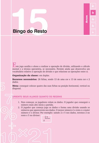 15
Bingo do Resto
Este jogo auxilia o aluno a realizar a operação de divisão, utilizando o cálculo
mental e a técnica operatória, se necessário. Permite ainda que desenvolva um
vocabulário relativo à operação de divisão e que relacione as operações entre si.
Organização da classe: em duplas.
Recursos necessários: 26 fichas, sendo 13 de uma cor e 13 de outra cor e 2
dados.
Meta: conseguir colocar quatro das suas fichas na posição horizontal, vertical ou
diagonal.
ORIENTE SEUS ALUNOS QUANTO ÀS REGRAS
1. Para começar, os jogadores rolam os dados. O jogador que conseguir o
número mais alto inicia a partida.
2. O jogador que começa joga os dados e forma uma divisão usando os
números que aparecerem nos dados. O menor número é o resto e o maior
número é o divisor. Por exemplo: saindo 2 e 5 nos dados, teremos 2 no
resto e 5 no divisor:
5
2
Anos
3
o
4
o
2
o
5
o
1
o
 
