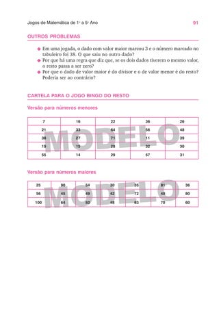 91
Jogos de Matemática de 1o
a 5o
Ano
MODELO
MODELO
OUTROS PROBLEMAS
N Em uma jogada, o dado com valor maior marcou 3 e o número marcado no
tabuleiro foi 38. O que saiu no outro dado?
N Por que há uma regra que diz que, se os dois dados tiverem o mesmo valor,
o resto passa a ser zero?
N Por que o dado de valor maior é do divisor e o de valor menor é do resto?
Poderia ser ao contrário?
CARTELA PARA O JOGO BINGO DO RESTO
Versão para números menores
Versão para números maiores
25 90 54 30 35 81 36
56 45 49 42 72 40 80
100 64 50 48 63 70 60
7 16 22 36 26
21 33 64 56 48
38 27 71 11 39
19 15 28 32 30
55 14 29 57 31
 