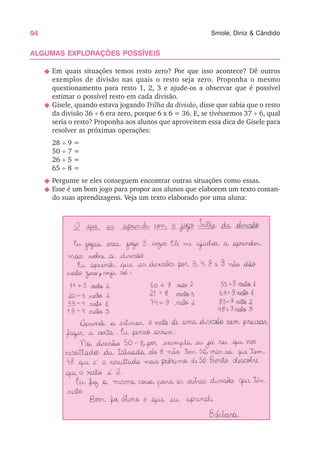 94 Smole, Diniz & Cândido
ALGUMAS EXPLORAÇÕES POSSÍVEIS
N Em quais situações temos resto zero? Por que isso acontece? Dê outros
exemplos de divisão nas quais o resto seja zero. Proponha o mesmo
questionamento para resto 1, 2, 3 e ajude-os a observar que é possível
estimar o possível resto em cada divisão.
N Gisele, quando estava jogando Trilha da divisão, disse que sabia que o resto
da divisão 36 ÷ 6 era zero, porque 6 x 6 = 36. E, se tivéssemos 37 ÷ 6, qual
seria o resto? Proponha aos alunos que aproveitem essa dica de Gisele para
resolver as próximas operações:
28 ÷ 9 =
50 ÷ 7 =
26 ÷ 5 =
65 ÷ 8 =
N Pergunte se eles conseguem encontrar outras situações como essas.
N Esse é um bom jogo para propor aos alunos que elaborem um texto contan-
do suas aprendizagens. Veja um texto elaborado por uma aluna:
 