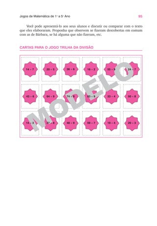 95
Jogos de Matemática de 1o
a 5o
Ano
Você pode apresentá-lo aos seus alunos e discutir ou comparar com o texto
que eles elaboraram. Proponha que observem se fizeram descobertas em comum
com as de Bárbara, se há alguma que não fizeram, etc.
CARTAS PARA O JOGO TRILHA DA DIVISÃO
MODELO
14 ÷ 7 20 ÷ 5 36 ÷ 6 16 ÷ 2
43 ÷ 6 64 ÷ 9 74 ÷ 8 83 ÷ 9
55 ÷ 9
33 ÷ 4
14 ÷ 3 27 ÷ 8 48 ÷ 9 59 ÷ 7 19 ÷ 4
24 ÷ 7
50 ÷ 8
20 ÷ 3
 