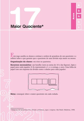 97
Jogos de Matemática de 1o
a 5o
Ano
17
Maior Quociente*
Este jogo auxilia os alunos a estimar a ordem de grandeza de um quociente e a
refletir sobre o que garante que o quociente de uma divisão seja maior ou menor.
Organização da classe: em trios ou quartetos.
Recursos necessários: um baralho (sem as cartas do 10 e das figuras), lápis e
papel para cada jogador. O Ás representará o 1, e o coringa, o zero. Uma folha de
papel com um esquema da divisão como o abaixo para cada jogador:
*Adaptado de Stienecker, D.L. Divisão: problemas, jogos e enigmas. São Paulo: Moderna, 1998.
Meta: conseguir obter o maior quociente em cada rodada.
Anos
3
o
4
o
2
o
5
o
1
o
 