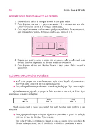 98 Smole, Diniz & Cândido
ORIENTE SEUS ALUNOS QUANTO ÀS REGRAS
1. Embaralhe as cartas e coloque-as com a face para baixo.
2. Cada jogador, na sua vez, pega uma carta e lê o número em voz alta.
Lembre que ases valem 1 e coringas valem zero.
3. Cada jogador escreve o número em qualquer quadrícula de seu esquema,
que poderia ficar assim, depois do sorteio das cartas 3 e 8.
4. Depois que quatro cartas tenham sido retiradas, cada jogador terá uma
divisão com um algarismo no divisor e três no dividendo.
5. Cada jogador efetua sua divisão. Ganha o jogo quem obtiver o maior
quociente.
ALGUMAS EXPLORAÇÕES POSSÍVEIS
N Você pode propor aos seus alunos que, após terem jogado algumas vezes,
escrevam uma lista com as suas aprendizagens.
N Proponha problemas que simulem uma situação do jogo. Veja um exemplo:
Quando estavam jogando, o grupo de Érica sorteou as cartas 6, 9, 5 e 4. Apa-
receram as seguintes soluções:
José
965 ÷ 4
Maria
456 ÷ 9
Clara
649 ÷ 5
Qual solução terá o maior quociente? Por quê? Resolva para conferir a sua
resposta.
N Esse jogo permite que se façam algumas explorações a partir da relação
entre os termos da divisão. Por exemplo:
Em toda divisão, o dividendo é igual à soma do resto com o produto do
divisor pelo quociente, isto é: dividendo = divisor x quociente + resto.
3 8
 