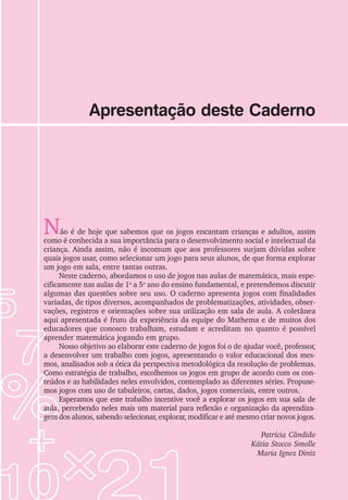 Apresentação deste Caderno
Não é de hoje que sabemos que os jogos encantam crianças e adultos, assim
como é conhecida a sua importância para o desenvolvimento social e intelectual da
criança. Ainda assim, não é incomum que aos professores surjam dúvidas sobre
quais jogos usar, como selecionar um jogo para seus alunos, de que forma explorar
um jogo em sala, entre tantas outras.
Neste caderno, abordamos o uso de jogos nas aulas de matemática, mais espe-
cificamente nas aulas de 1o
a 5o
ano do ensino fundamental, e pretendemos discutir
algumas das questões sobre seu uso. O caderno apresenta jogos com finalidades
variadas, de tipos diversos, acompanhados de problematizações, atividades, obser-
vações, registros e orientações sobre sua utilização em sala de aula. A coletânea
aqui apresentada é fruto da experiência da equipe do Mathema e de muitos dos
educadores que conosco trabalham, estudam e acreditam no quanto é possível
aprender matemática jogando em grupo.
Nosso objetivo ao elaborar este caderno de jogos foi o de ajudar você, professor,
a desenvolver um trabalho com jogos, apresentando o valor educacional dos mes-
mos, analisados sob a ótica da perspectiva metodológica da resolução de problemas.
Como estratégia de trabalho, escolhemos os jogos em grupo de acordo com os con-
teúdos e as habilidades neles envolvidos, contemplado as diferentes séries. Propuse-
mos jogos com uso de tabuleiros, cartas, dados, jogos comerciais, entre outros.
Esperamos que este trabalho incentive você a explorar os jogos em sua sala de
aula, percebendo neles mais um material para reflexão e organização da aprendiza-
gem dos alunos, sabendo selecionar, explorar, modificar e até mesmo criar novos jogos.
Patrícia Cândido
Kátia Stocco Smolle
Maria Ignez Diniz
 