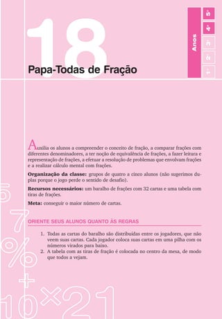 18
Papa-Todas de Fração
Auxilia os alunos a compreender o conceito de fração, a comparar frações com
diferentes denominadores, a ter noção de equivalência de frações, a fazer leitura e
representação de frações, a efetuar a resolução de problemas que envolvam frações
e a realizar cálculo mental com frações.
Organização da classe: grupos de quatro a cinco alunos (não sugerimos du-
plas porque o jogo perde o sentido de desafio).
Recursos necessários: um baralho de frações com 32 cartas e uma tabela com
tiras de frações.
Meta: conseguir o maior número de cartas.
ORIENTE SEUS ALUNOS QUANTO ÀS REGRAS
1. Todas as cartas do baralho são distribuídas entre os jogadores, que não
veem suas cartas. Cada jogador coloca suas cartas em uma pilha com os
números virados para baixo.
2. A tabela com as tiras de fração é colocada no centro da mesa, de modo
que todos a vejam.
Anos
3
o
4
o
2
o
5
o
1
o
 