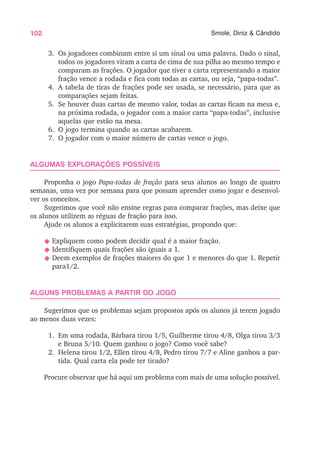 102 Smole, Diniz & Cândido
3. Os jogadores combinam entre si um sinal ou uma palavra. Dado o sinal,
todos os jogadores viram a carta de cima de sua pilha ao mesmo tempo e
comparam as frações. O jogador que tiver a carta representando a maior
fração vence a rodada e fica com todas as cartas, ou seja, “papa-todas”.
4. A tabela de tiras de frações pode ser usada, se necessário, para que as
comparações sejam feitas.
5. Se houver duas cartas de mesmo valor, todas as cartas ficam na mesa e,
na próxima rodada, o jogador com a maior carta “papa-todas”, inclusive
aquelas que estão na mesa.
6. O jogo termina quando as cartas acabarem.
7. O jogador com o maior número de cartas vence o jogo.
ALGUMAS EXPLORAÇÕES POSSÍVEIS
Proponha o jogo Papa-todas de fração para seus alunos ao longo de quatro
semanas, uma vez por semana para que possam aprender como jogar e desenvol-
ver os conceitos.
Sugerimos que você não ensine regras para comparar frações, mas deixe que
os alunos utilizem as réguas de fração para isso.
Ajude os alunos a explicitarem suas estratégias, propondo que:
N Expliquem como podem decidir qual é a maior fração.
N Identifiquem quais frações são iguais a 1.
N Deem exemplos de frações maiores do que 1 e menores do que 1. Repetir
para1/2.
ALGUNS PROBLEMAS A PARTIR DO JOGO
Sugerimos que os problemas sejam propostos após os alunos já terem jogado
ao menos duas vezes:
1. Em uma rodada, Bárbara tirou 1/5, Guilherme tirou 4/8, Olga tirou 3/3
e Bruna 5/10. Quem ganhou o jogo? Como você sabe?
2. Helena tirou 1/2, Ellen tirou 4/8, Pedro tirou 7/7 e Aline ganhou a par-
tida. Qual carta ela pode ter tirado?
Procure observar que há aqui um problema com mais de uma solução possível.
 
