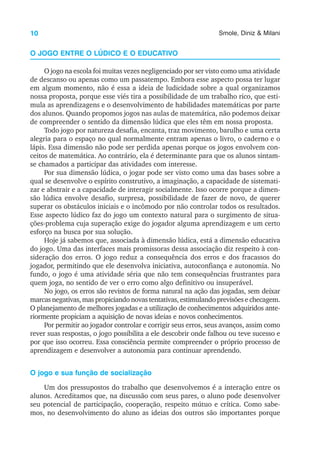 10 Smole, Diniz & Milani
O JOGO ENTRE O LÚDICO E O EDUCATIVO
O jogo na escola foi muitas vezes negligenciado por ser visto como uma atividade
de descanso ou apenas como um passatempo. Embora esse aspecto possa ter lugar
em algum momento, não é essa a ideia de ludicidade sobre a qual organizamos
nossa proposta, porque esse viés tira a possibilidade de um trabalho rico, que esti-
mula as aprendizagens e o desenvolvimento de habilidades matemáticas por parte
dos alunos. Quando propomos jogos nas aulas de matemática, não podemos deixar
de compreender o sentido da dimensão lúdica que eles têm em nossa proposta.
Todo jogo por natureza desafia, encanta, traz movimento, barulho e uma certa
alegria para o espaço no qual normalmente entram apenas o livro, o caderno e o
lápis. Essa dimensão não pode ser perdida apenas porque os jogos envolvem con-
ceitos de matemática. Ao contrário, ela é determinante para que os alunos sintam-
se chamados a participar das atividades com interesse.
Por sua dimensão lúdica, o jogar pode ser visto como uma das bases sobre a
qual se desenvolve o espírito construtivo, a imaginação, a capacidade de sistemati-
zar e abstrair e a capacidade de interagir socialmente. Isso ocorre porque a dimen-
são lúdica envolve desafio, surpresa, possibilidade de fazer de novo, de querer
superar os obstáculos iniciais e o incômodo por não controlar todos os resultados.
Esse aspecto lúdico faz do jogo um contexto natural para o surgimento de situa-
ções-problema cuja superação exige do jogador alguma aprendizagem e um certo
esforço na busca por sua solução.
Hoje já sabemos que, associada à dimensão lúdica, está a dimensão educativa
do jogo. Uma das interfaces mais promissoras dessa associação diz respeito à con-
sideração dos erros. O jogo reduz a consequência dos erros e dos fracassos do
jogador, permitindo que ele desenvolva iniciativa, autoconfiança e autonomia. No
fundo, o jogo é uma atividade séria que não tem consequências frustrantes para
quem joga, no sentido de ver o erro como algo definitivo ou insuperável.
No jogo, os erros são revistos de forma natural na ação das jogadas, sem deixar
marcas negativas, mas propiciando novas tentativas, estimulando previsões e checagem.
O planejamento de melhores jogadas e a utilização de conhecimentos adquiridos ante-
riormente propiciam a aquisição de novas ideias e novos conhecimentos.
Por permitir ao jogador controlar e corrigir seus erros, seus avanços, assim como
rever suas respostas, o jogo possibilita a ele descobrir onde falhou ou teve sucesso e
por que isso ocorreu. Essa consciência permite compreender o próprio processo de
aprendizagem e desenvolver a autonomia para continuar aprendendo.
O jogo e sua função de socialização
Um dos pressupostos do trabalho que desenvolvemos é a interação entre os
alunos. Acreditamos que, na discussão com seus pares, o aluno pode desenvolver
seu potencial de participação, cooperação, respeito mútuo e crítica. Como sabe-
mos, no desenvolvimento do aluno as ideias dos outros são importantes porque
 