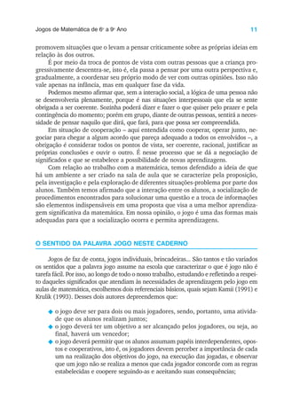 11
Jogos de Matemática de 6o
a 9o
Ano
promovem situações que o levam a pensar criticamente sobre as próprias ideias em
relação às dos outros.
É por meio da troca de pontos de vista com outras pessoas que a criança pro-
gressivamente descentra-se, isto é, ela passa a pensar por uma outra perspectiva e,
gradualmente, a coordenar seu próprio modo de ver com outras opiniões. Isso não
vale apenas na infância, mas em qualquer fase da vida.
Podemos mesmo afirmar que, sem a interação social, a lógica de uma pessoa não
se desenvolveria plenamente, porque é nas situações interpessoais que ela se sente
obrigada a ser coerente. Sozinha poderá dizer e fazer o que quiser pelo prazer e pela
contingência do momento; porém em grupo, diante de outras pessoas, sentirá a neces-
sidade de pensar naquilo que dirá, que fará, para que possa ser compreendida.
Em situação de cooperação – aqui entendida como cooperar, operar junto, ne-
gociar para chegar a algum acordo que pareça adequado a todos os envolvidos –, a
obrigação é considerar todos os pontos de vista, ser coerente, racional, justificar as
próprias conclusões e ouvir o outro. É nesse processo que se dá a negociação de
significados e que se estabelece a possibilidade de novas aprendizagens.
Com relação ao trabalho com a matemática, temos defendido a ideia de que
há um ambiente a ser criado na sala de aula que se caracterize pela proposição,
pela investigação e pela exploração de diferentes situações-problema por parte dos
alunos. Também temos afirmado que a interação entre os alunos, a socialização de
procedimentos encontrados para solucionar uma questão e a troca de informações
são elementos indispensáveis em uma proposta que visa a uma melhor aprendiza-
gem significativa da matemática. Em nossa opinião, o jogo é uma das formas mais
adequadas para que a socialização ocorra e permita aprendizagens.
O SENTIDO DA PALAVRA JOGO NESTE CADERNO
Jogos de faz de conta, jogos individuais, brincadeiras... São tantos e tão variados
os sentidos que a palavra jogo assume na escola que caracterizar o que é jogo não é
tarefa fácil. Por isso, ao longo de todo o nosso trabalho, estudando e refletindo a respei-
to daqueles significados que atendiam às necessidades de aprendizagem pelo jogo em
aulas de matemática, escolhemos dois referenciais básicos, quais sejam Kamii (1991) e
Krulik (1993). Desses dois autores depreendemos que:
N o jogo deve ser para dois ou mais jogadores, sendo, portanto, uma ativida-
de que os alunos realizam juntos;
N o jogo deverá ter um objetivo a ser alcançado pelos jogadores, ou seja, ao
final, haverá um vencedor;
N o jogo deverá permitir que os alunos assumam papéis interdependentes, opos-
tos e cooperativos, isto é, os jogadores devem perceber a importância de cada
um na realização dos objetivos do jogo, na execução das jogadas, e observar
que um jogo não se realiza a menos que cada jogador concorde com as regras
estabelecidas e coopere seguindo-as e aceitando suas consequências;
 