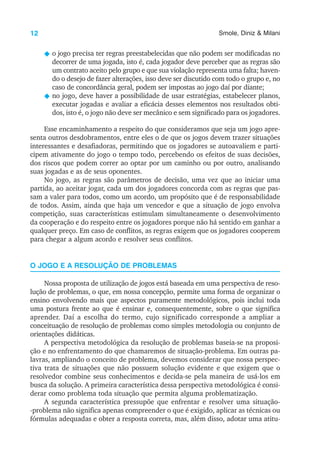 12 Smole, Diniz & Milani
N o jogo precisa ter regras preestabelecidas que não podem ser modificadas no
decorrer de uma jogada, isto é, cada jogador deve perceber que as regras são
um contrato aceito pelo grupo e que sua violação representa uma falta; haven-
do o desejo de fazer alterações, isso deve ser discutido com todo o grupo e, no
caso de concordância geral, podem ser impostas ao jogo daí por diante;
N no jogo, deve haver a possibilidade de usar estratégias, estabelecer planos,
executar jogadas e avaliar a eficácia desses elementos nos resultados obti-
dos, isto é, o jogo não deve ser mecânico e sem significado para os jogadores.
Esse encaminhamento a respeito do que consideramos que seja um jogo apre-
senta outros desdobramentos, entre eles o de que os jogos devem trazer situações
interessantes e desafiadoras, permitindo que os jogadores se autoavaliem e parti-
cipem ativamente do jogo o tempo todo, percebendo os efeitos de suas decisões,
dos riscos que podem correr ao optar por um caminho ou por outro, analisando
suas jogadas e as de seus oponentes.
No jogo, as regras são parâmetros de decisão, uma vez que ao iniciar uma
partida, ao aceitar jogar, cada um dos jogadores concorda com as regras que pas-
sam a valer para todos, como um acordo, um propósito que é de responsabilidade
de todos. Assim, ainda que haja um vencedor e que a situação de jogo envolva
competição, suas características estimulam simultaneamente o desenvolvimento
da cooperação e do respeito entre os jogadores porque não há sentido em ganhar a
qualquer preço. Em caso de conflitos, as regras exigem que os jogadores cooperem
para chegar a algum acordo e resolver seus conflitos.
O JOGO E A RESOLUÇÃO DE PROBLEMAS
Nossa proposta de utilização de jogos está baseada em uma perspectiva de reso-
lução de problemas, o que, em nossa concepção, permite uma forma de organizar o
ensino envolvendo mais que aspectos puramente metodológicos, pois inclui toda
uma postura frente ao que é ensinar e, consequentemente, sobre o que significa
aprender. Daí a escolha do termo, cujo significado corresponde a ampliar a
conceituação de resolução de problemas como simples metodologia ou conjunto de
orientações didáticas.
A perspectiva metodológica da resolução de problemas baseia-se na proposi-
ção e no enfrentamento do que chamaremos de situação-problema. Em outras pa-
lavras, ampliando o conceito de problema, devemos considerar que nossa perspec-
tiva trata de situações que não possuem solução evidente e que exigem que o
resolvedor combine seus conhecimentos e decida-se pela maneira de usá-los em
busca da solução. A primeira característica dessa perspectiva metodológica é consi-
derar como problema toda situação que permita alguma problematização.
A segunda característica pressupõe que enfrentar e resolver uma situação-
-problema não significa apenas compreender o que é exigido, aplicar as técnicas ou
fórmulas adequadas e obter a resposta correta, mas, além disso, adotar uma atitu-
 