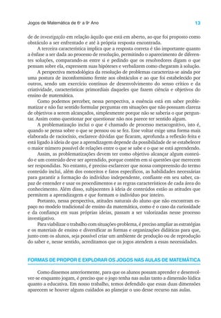 13
Jogos de Matemática de 6o
a 9o
Ano
de de investigação em relação àquilo que está em aberto, ao que foi proposto como
obstáculo a ser enfrentado e até à própria resposta encontrada.
A terceira característica implica que a resposta correta é tão importante quanto
a ênfase a ser dada ao processo de resolução, permitindo o aparecimento de diferen-
tes soluções, comparando-as entre si e pedindo que os resolvedores digam o que
pensam sobre ela, expressem suas hipóteses e verbalizem como chegaram à solução.
A perspectiva metodológica da resolução de problemas caracteriza-se ainda por
uma postura de inconformismo frente aos obstáculos e ao que foi estabelecido por
outros, sendo um exercício contínuo de desenvolvimento do senso crítico e da
criatividade, características primordiais daqueles que fazem ciência e objetivos do
ensino de matemática.
Como podemos perceber, nessa perspectiva, a essência está em saber proble-
matizar e não faz sentido formular perguntas em situações que não possuam clareza
de objetivos a serem alcançados, simplesmente porque não se saberia o que pergun-
tar. Assim como questionar por questionar não nos parece ter sentido algum.
A problematização inclui o que é chamado de processo metacognitivo, isto é,
quando se pensa sobre o que se pensou ou se fez. Esse voltar exige uma forma mais
elaborada de raciocínio, esclarece dúvidas que ficaram, aprofunda a reflexão feita e
está ligado à ideia de que a aprendizagem depende da possibilidade de se estabelecer
o maior número possível de relações entre o que se sabe e o que se está aprendendo.
Assim, as problematizações devem ter como objetivo alcançar algum conteú-
do e um conteúdo deve ser aprendido, porque contém em si questões que merecem
ser respondidas. No entanto, é preciso esclarecer que nossa compreensão do termo
conteúdo inclui, além dos conceitos e fatos específicos, as habilidades necessárias
para garantir a formação do indivíduo independente, confiante em seu saber, ca-
paz de entender e usar os procedimentos e as regras característicos de cada área do
conhecimento. Além disso, subjacentes à ideia de conteúdos estão as atitudes que
permitem a aprendizagem e que formam o indivíduo por inteiro.
Portanto, nessa perspectiva, atitudes naturais do aluno que não encontram es-
paço no modelo tradicional de ensino da matemática, como é o caso da curiosidade
e da confiança em suas próprias ideias, passam a ser valorizadas nesse processo
investigativo.
Para viabilizar o trabalho com situações-problema, é preciso ampliar as estratégias
e os materiais de ensino e diversificar as formas e organizações didáticas para que,
junto com os alunos, seja possível criar um ambiente de produção ou de reprodução
do saber e, nesse sentido, acreditamos que os jogos atendem a essas necessidades.
FORMAS DE PROPOR E EXPLORAR OS JOGOS NAS AULAS DE MATEMÁTICA
Como dissemos anteriormente, para que os alunos possam aprender e desenvol-
ver-se enquanto jogam, é preciso que o jogo tenha nas aulas tanto a dimensão lúdica
quanto a educativa. Em nosso trabalho, temos defendido que essas duas dimensões
aparecem se houver alguns cuidados ao planejar o uso desse recurso nas aulas.
 