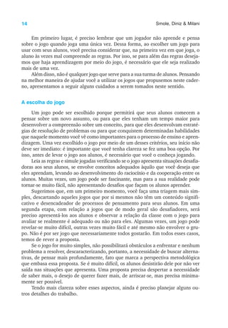 14 Smole, Diniz & Milani
Em primeiro lugar, é preciso lembrar que um jogador não aprende e pensa
sobre o jogo quando joga uma única vez. Dessa forma, ao escolher um jogo para
usar com seus alunos, você precisa considerar que, na primeira vez em que joga, o
aluno às vezes mal compreende as regras. Por isso, se para além das regras deseja-
mos que haja aprendizagem por meio do jogo, é necessário que ele seja realizado
mais de uma vez.
Além disso, não é qualquer jogo que serve para a sua turma de alunos. Pensando
na melhor maneira de ajudar você a utilizar os jogos que propusemos neste cader-
no, apresentamos a seguir alguns cuidados a serem tomados neste sentido.
A escolha do jogo
Um jogo pode ser escolhido porque permitirá que seus alunos comecem a
pensar sobre um novo assunto, ou para que eles tenham um tempo maior para
desenvolver a compreensão sobre um conceito, para que eles desenvolvam estraté-
gias de resolução de problemas ou para que conquistem determinadas habilidades
que naquele momento você vê como importantes para o processo de ensino e apren-
dizagem. Uma vez escolhido o jogo por meio de um desses critérios, seu início não
deve ser imediato: é importante que você tenha clareza se fez uma boa opção. Por
isso, antes de levar o jogo aos alunos, é necessário que você o conheça jogando.
Leia as regras e simule jogadas verificando se o jogo apresenta situações desafia-
doras aos seus alunos, se envolve conceitos adequados àquilo que você deseja que
eles aprendam, levando ao desenvolvimento do raciocínio e da cooperação entre os
alunos. Muitas vezes, um jogo pode ser fascinante, mas para a sua realidade pode
tornar-se muito fácil, não apresentando desafios que façam os alunos aprender.
Sugerimos que, em um primeiro momento, você faça uma triagem mais sim-
ples, descartando aqueles jogos que por si mesmos não têm um conteúdo signifi-
cativo e desencadeador de processos de pensamento para seus alunos. Em uma
segunda etapa, com relação a jogos que de modo geral são desafiadores, será
preciso apresentá-los aos alunos e observar a relação da classe com o jogo para
avaliar se realmente é adequado ou não para eles. Algumas vezes, um jogo pode
revelar-se muito difícil, outras vezes muito fácil e até mesmo não envolver o gru-
po. Não é por ser jogo que necessariamente todos gostarão. Em todos esses casos,
temos de rever a proposta.
Se o jogo for muito simples, não possibilitará obstáculos a enfrentar e nenhum
problema a resolver, descaracterizando, portanto, a necessidade de buscar alterna-
tivas, de pensar mais profundamente, fato que marca a perspectiva metodológica
que embasa essa proposta. Se é muito difícil, os alunos desistirão dele por não ver
saída nas situações que apresenta. Uma proposta precisa despertar a necessidade
de saber mais, o desejo de querer fazer mais, de arriscar-se, mas precisa minima-
mente ser possível.
Tendo mais clareza sobre esses aspectos, ainda é preciso planejar alguns ou-
tros detalhes do trabalho.
 