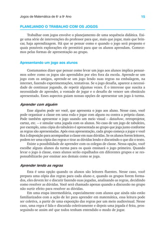 15
Jogos de Matemática de 6o
a 9o
Ano
PLANEJANDO O TRABALHO COM OS JOGOS
Trabalhar com jogos envolve o planejamento de uma sequência didática. Exi-
ge uma série de intervenções do professor para que, mais que jogar, mais que brin-
car, haja aprendizagem. Há que se pensar como e quando o jogo será proposto e
quais possíveis explorações ele permitirá para que os alunos aprendam. Comece-
mos pelas formas de apresentação ao grupo.
Apresentando um jogo aos alunos
Costumamos dizer que pensar como levar um jogo aos alunos implica pensar-
mos sobre como os jogos são aprendidos por eles fora da escola. Aprende-se um
jogo com os amigos, aprende-se um jogo lendo suas regras na embalagem, na
internet, fazendo experimentações, tentativas. Se o jogo desafia, aparece a necessi-
dade de continuar jogando, de repetir algumas vezes. É o interesse que suscita a
necessidade de aprender, a vontade de jogar e o desafio de vencer um obstáculo
apresentado. Esses aspectos guiam nossas opções de apresentar um jogo à turma.
Aprender com alguém
Esse alguém pode ser você, que apresenta o jogo aos aluno. Nesse caso, você
pode organizar a classe em uma roda e jogar com alguns ou contra a própria classe.
Pode também apresentar o jogo usando um meio visual – datashow, retroprojetor,
cartaz, etc. – e simular uma jogada com os alunos. No caso de um jogo de tabuleiro,
por exemplo, uma cópia do tabuleiro é apresentada ao grupo que joga junto conforme
as regras são apresentadas. Após essa apresentação, cada grupo começa a jogar e você
fica à disposição para acompanhar a classe em suas dúvidas. Se os alunos forem leitores,
podem ter uma cópia das regras e tirar as dúvidas lendo e discutindo o que diz o texto.
Existe a possibilidade de aprender com os colegas de classe. Nessa opção, você
escolhe alguns alunos da turma para os quais ensinará o jogo primeiro. Quando
levar o jogo à classe, esses alunos serão espalhados em diferentes grupos e se res-
ponsabilizarão por ensinar aos demais como se joga.
Aprender lendo as regras
Esta é uma opção quando os alunos são leitores fluentes. Nesse caso, você
prepara uma cópia das regras para cada aluno e, quando os grupos forem forma-
dos, eles devem ler e discutir fazendo suas jogadas, analisando as regras, decidindo
como resolver as dúvidas. Você será chamado apenas quando a discussão no grupo
não surtir efeito para resolver as dúvidas.
Em uma etapa intermediária, especialmente com alunos que ainda não estão
familiarizados com a ação de ler para aprender em matemática, essa leitura pode
ser coletiva, a partir de uma exposição das regras por um meio audiovisual. Nesse
caso, uma regra é lida e discutida coletivamente e depois uma jogada é feita, pros-
seguindo-se assim até que todos tenham entendido o modo de jogar.
 