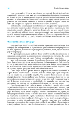 16 Smole, Diniz & Milani
Uma outra opção é deixar o jogo durante um tempo à disposição dos alunos
para que eles o estudem. Isso pode ser feito disponibilizando os jogos em um espa-
ço da sala ao qual os alunos possam dirigir-se quando fizerem atividades de livre
escolha – às vezes chamadas de cantinhos – ou fazendo o jogo circular pelos alunos
para que em casa tenham tempo de se dedicar a entender as regras. Depois, ele
entra em sala para ser explorado de forma mais intensa e coletiva.
Embora caiba a você decidir a melhor maneira de apresentar o jogo aos alu-
nos, encontrar outras maneiras diferentes dessas que estamos sugerindo, ou mes-
mo discutir com eles sobre como gostariam de aprender um novo jogo, é interes-
sante que não seja utilizada sempre a mesma estratégia para todos os jogos. Cada
meio de propor o jogo ao grupo traz aprendizagens diferentes, exige envolvimentos
diversos, e isso já pode ser a primeira situação-problema a ser enfrentada por eles.
Organizando a classe para jogar
Pela opção que fizemos quando escolhemos algumas características que defi-
nem jogo em nossa proposta, as sugestões que apresentamos são sempre para dois
ou mais jogadores, mas nunca um grupo grande, variando, assim, de dois a quatro
jogadores por jogo.
A organização dos grupos pode ser desde uma livre escolha dos alunos que se
organizam para jogar com quem desejarem até uma decisão sua em função das neces-
sidades que perceber para seu grupo. Porém, é preciso planejar e ter critérios.
Você pode organizar os grupos de modo que alunos com mais facilidade em
jogar fiquem junto com outros que precisem de ajuda para avançar. Pode também
formar grupos com alunos com semelhante compreensão do jogo ou da matemáti-
ca nele envolvida, deixando que alguns grupos joguem sozinhos, enquanto você
acompanha aqueles que precisam de uma maior intervenção.
Outra opção é deixar que no início os grupos sejam formados livremente e,
depois de suas observações e da conversa com eles sobre o jogo, sejam reorganiza-
dos em função das necessidades surgidas. Um exemplo de intervenção em uma
situação desse tipo é o caso de haver uma dupla ou um grupo de alunos em que um
mesmo jogador sempre vença e outro sempre perca. Você pode reorganizar os gru-
pos de forma a propiciar outras possibilidades de resultados para que não haja
prepotência por parte de uns e sentimento de fracasso por parte de outros.
Quando os grupos são formados, é possível ainda discutir com eles sobre organi-
zação, barulho exagerado e como serão os registros e as explorações a partir do jogo.
No entanto, em se tratando de barulho, devemos lembrar que ele é inerente ao ato de
jogar. A diferença é que, no caso do jogo, a conversa será em torno das jogadas, da
vibração por uma boa decisão ou mesmo pela vitória e sobre o conhecimento que
se desenvolve enquanto eles jogam. Costumamos dizer duas coisas sobre isso: a
primeira é que esse é um barulho produtivo, uma vez que favorece as aprendizagens
esperadas e a maior interação entre eles. A segunda é que jogar sem barulho é
impossível, pois um jogo silencioso perderia o brilho da intensidade e do envolvimen-
to dos jogadores. Portanto, o melhor é conviver com esse fato, parando para discu-
 