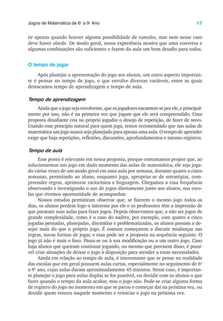 17
Jogos de Matemática de 6o
a 9o
Ano
tir apenas quando houver alguma possibilidade de tumulto, mas nem nesse caso
deve haver alarde. De modo geral, nossa experiência mostra que uma conversa e
algumas combinações são suficientes e fazem da aula um bom desafio para todos.
O tempo de jogar
Após planejar a apresentação do jogo aos alunos, um outro aspecto importan-
te é pensar no tempo de jogo, o que envolve diversas variáveis, entre as quais
destacamos tempo de aprendizagem e tempo de aula.
Tempo de aprendizagem
Ainda que o jogo seja envolvente, que os jogadores encantem-se por ele, e principal-
mente por isso, não é na primeira vez que jogam que ele será compreendido. Uma
proposta desafiante cria no próprio jogador o desejo de repetição, de fazer de novo.
Usando esse princípio natural para quem joga, temos recomendado que nas aulas de
matemática um jogo nunca seja planejado para apenas uma aula. O tempo de aprender
exige que haja repetições, reflexões, discussões, aprofundamentos e mesmo registros.
Tempo de aula
Esse ponto é relevante em nossa proposta, porque costumamos propor que, ao
solucionarmos um jogo em dado momento das aulas de matemática, ele seja joga-
do várias vezes de um modo geral em uma aula por semana, durante quatro a cinco
semanas, permitindo ao aluno, enquanto joga, apropriar-se de estratégias, com-
preender regras, aprimorar raciocínios e linguagem. Chegamos a essa frequência
observando e investigando o uso de jogos diretamente junto aos alunos, nas esco-
las que tivemos oportunidade de acompanhar.
Nossos estudos permitiram observar que, se fizerem o mesmo jogo todos os
dias, os alunos perdem logo o interesse por ele e os professores têm a impressão de
que pararam suas aulas para fazer jogos. Depois observamos que, a não ser jogos de
grande complexidade, como é o caso do xadrez, por exemplo, com quatro a cinco
jogadas pensadas, planejadas, discutidas e problematizadas, os alunos passam a de-
sejar mais do que o próprio jogo. É comum começarem a discutir mudanças nas
regras, novas formas de jogar, e essa pode ser a proposta na sequência seguinte. O
jogo já não é mais o foco. Passa-se ou à sua modificação ou a um outro jogo. Caso
haja alunos que queiram continuar jogando, ou mesmo que precisem disso, é possí-
vel criar situações de deixar o jogo à disposição para atender a essas necessidades.
Ainda em relação ao tempo de aula, é interessante que se pense na realidade
das escolas que em geral possuem aulas curtas, especialmente no seguimento de 6o
a 9o
ano, cujas aulas duram aproximadamente 45 minutos. Nesse caso, é importan-
te planejar o jogo para aulas duplas se for possível, ou decidir com os alunos o que
fazer quando o tempo da aula acabar, mas o jogo não. Pode-se criar alguma forma
de registro do jogo no momento em que se parou e começar daí na próxima vez, ou
decidir quem venceu naquele momento e reiniciar o jogo na próxima vez.
 