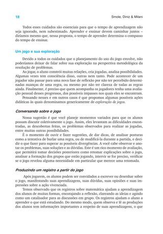 18 Smole, Diniz & Milani
Todos esses cuidados são essenciais para que o tempo de aprendizagem não
seja ignorado, nem subestimado. Aprender e ensinar devem caminhar juntos –
diríamos mesmo que, nessa proposta, o tempo de aprender determina o compasso
do tempo de ensinar.
Um jogo e sua exploração
Devido a todos os cuidados que o planejamento do uso do jogo envolve, não
poderíamos deixar de falar sobre sua exploração na perspectiva metodológica da
resolução de problemas.
Ao jogar, o aluno constrói muitas relações, cria jogadas, analisa possibilidades.
Algumas vezes tem consciência disso, outras nem tanto. Pode acontecer de um
jogador não passar para uma nova fase de reflexão por não ter percebido determi-
nadas nuanças de uma regra, ou mesmo por não ter clareza de todas as regras
ainda. Finalmente, é preciso que quem acompanha os jogadores tenha uma avalia-
ção pessoal desses progressos, dos possíveis impasses nos quais eles se encontram.
Pensando nesses e em outros casos é que propomos algumas possíveis ações
didáticas às quais denominamos genericamente de exploração de jogos.
Conversando sobre o jogo
Nossa sugestão é que você planeje momentos variados para que os alunos
possam discutir coletivamente o jogo. Assim, eles levantam as dificuldades encon-
tradas, as descobertas feitas, os problemas observados para realizar as jogadas,
entre muitas outras possibilidades.
É o momento de ouvir e fazer sugestões, de dar dicas, de analisar posturas
como a tentativa de burlar uma regra, ou de modificá-la durante a partida, e deci-
dir o que fazer para superar as possíveis divergências. A você cabe observar e ano-
tar os problemas, suas soluções e as dúvidas. Este é um rico momento de avaliação,
que permitirá tomar decisões posteriores como retomar explicações sobre o jogo,
analisar a formação dos grupos que estão jogando, intervir se for preciso, verificar
se o jogo revelou alguma necessidade em particular que merece uma retomada.
Produzindo um registro a partir do jogo
Após jogarem, os alunos podem ser convidados a escrever ou desenhar sobre
o jogo, manifestando suas aprendizagens, suas dúvidas, suas opiniões e suas im-
pressões sobre a ação vivenciada.
Temos observado que os registros sobre matemática ajudam a aprendizagem
dos alunos de muitas formas, encorajando a reflexão, clareando as ideias e agindo
como um catalisador para as discussões em grupo. Os registros ajudam o aluno a
aprender o que está estudando. Do mesmo modo, quem observa e lê as produções
dos alunos tem informações importantes a respeito de suas aprendizagens, o que
 