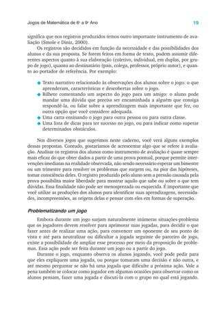19
Jogos de Matemática de 6o
a 9o
Ano
significa que nos registros produzidos temos outro importante instrumento de ava-
liação (Smole e Diniz, 2000).
Os registros são decididos em função da necessidade e das possibilidades dos
alunos e da sua proposta. Se forem feitos em forma de texto, podem assumir dife-
rentes aspectos quanto à sua elaboração (coletivo, individual, em duplas, por gru-
po de jogo), quanto ao destinatário (pais, colega, professor, próprio autor), e quan-
to ao portador de referência. Por exemplo:
N Texto narrativo relacionado às observações dos alunos sobre o jogo: o que
aprenderam, características e descobertas sobre o jogo.
N Bilhete comentando um aspecto do jogo para um amigo: o aluno pode
mandar uma dúvida que precisa ser encaminhada a alguém que consiga
respondê-la, ou falar sobre a aprendizagem mais importante que fez, ou
outra opção que você considere adequada.
N Uma carta ensinando o jogo para outra pessoa ou para outra classe.
N Uma lista de dicas para ter sucesso no jogo, ou para indicar como superar
determinados obstáculos.
Nos diversos jogos que sugerimos neste caderno, você verá alguns exemplos
dessas propostas. Contudo, gostaríamos de acrescentar algo que se refere à avalia-
ção. Analisar os registros dos alunos como instrumento de avaliação é quase sempre
mais eficaz do que obter dados a partir de uma prova pontual, porque permite inter-
venções imediatas na realidade observada, não sendo necessário esperar um bimestre
ou um trimestre para resolver os problemas que surgem ou, na pior das hipóteses,
tomar consciência deles. O registro produzido pelo aluno sem a pressão causada pela
prova possibilita maior liberdade para mostrar aquilo que sabe ou sobre o que tem
dúvidas. Essa finalidade não pode ser menosprezada ou esquecida. É importante que
você utilize as produções dos alunos para identificar suas aprendizagens, necessida-
des, incompreensões, as origens delas e pensar com eles em formas de superação.
Problematizando um jogo
Embora durante um jogo surjam naturalmente inúmeras situações-problema
que os jogadores devem resolver para aprimorar suas jogadas, para decidir o que
fazer antes de realizar uma ação, para convencer um oponente de seu ponto de
vista e até para neutralizar ou dificultar a jogada seguinte do parceiro de jogo,
existe a possibilidade de ampliar esse processo por meio da proposição de proble-
mas. Essa ação pode ser feita durante um jogo ou a partir do jogo.
Durante o jogo, enquanto observa os alunos jogando, você pode pedir para
que eles expliquem uma jogada, ou porque tomaram uma decisão e não outra, e
até mesmo perguntar se não há uma jogada que dificulte a próxima ação. Vale a
pena também se colocar como jogador em algumas ocasiões para observar como os
alunos pensam, fazer uma jogada e discuti-la com o grupo no qual está jogando.
 