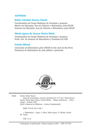 AUTORAS
Kátia Cristina Stocco Smole
Coordenadora do Grupo Mathema de formação e pesquisa
Mestre em Educação, área de Ciências e Matemática, pela FEUSP
Doutora em Educação, área de Ciências e Matemática, pela FEUSP
Maria Ignez de Souza Vieira Diniz
Coordenadora do Grupo Mathema de formação e pesquisa
Profa. Dra. do Instituto de Matemática e Estatística da USP
Estela Milani
Licenciada em Matemática pela UNESP de São José do Rio Preto
Professora de Matemática da rede pública e particular
S666j Smole, Kátia Stocco
Jogos de matemática: [recurso eletrônico] 6º a 9º ano / Kátia Stocco
Smole, Maria Ignez Diniz, Estela Milani. – Dados eletrônicos. – Porto
Alegre : Artmed, 2007.
(Série Cadernos do Mathema – Ensino Fundamental)
ISBN 978-85-363-1148-7
1. Matemática – Jogos. I. Diniz, Maria Ignez. II. Milani, Estela.
III. Título.
CDU 51-8
Catalogação na publicação: Juliana Lagôas Coelho – CRB 10/1789
 