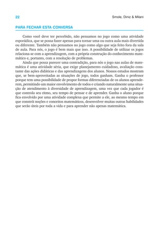 22 Smole, Diniz & Milani
PARA FECHAR ESTA CONVERSA
Como você deve ter percebido, não pensamos no jogo como uma atividade
esporádica, que se possa fazer apenas para tornar uma ou outra aula mais divertida
ou diferente. Também não pensamos no jogo como algo que seja feito fora da sala
de aula. Para nós, o jogo é bem mais que isso. A possibilidade de utilizar os jogos
relaciona-se com a aprendizagem, com a própria construção do conhecimento mate-
mático e, portanto, com a resolução de problemas.
Ainda que possa parecer uma contradição, para nós o jogo nas aulas de mate-
mática é uma atividade séria, que exige planejamento cuidadoso, avaliação cons-
tante das ações didáticas e das aprendizagens dos alunos. Nossos estudos mostram
que, se bem-aproveitadas as situações de jogo, todos ganham. Ganha o professor
porque tem uma possibilidade de propor formas diferenciadas de os alunos aprende-
rem, permitindo um maior envolvimento de todos e criando naturalmente uma situa-
ção de atendimento à diversidade de aprendizagem, uma vez que cada jogador é
que controla seu ritmo, seu tempo de pensar e de aprender. Ganha o aluno porque
fica envolvido por uma atividade complexa que permite a ele, ao mesmo tempo em
que constrói noções e conceitos matemáticos, desenvolver muitas outras habilidades
que serão úteis por toda a vida e para aprender não apenas matemática.
 