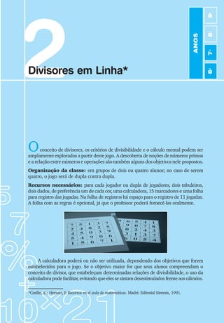 23
Jogos de Matemática de 6o
a 9o
Ano
2
Divisores em Linha*
Oconceito de divisores, os critérios de divisibilidade e o cálculo mental podem ser
amplamente explorados a partir deste jogo. A descoberta de noções de números primos
e a relação entre números e operações são também alguns dos objetivos nele propostos.
Organização da classe: em grupos de dois ou quatro alunos; no caso de serem
quatro, o jogo será de dupla contra dupla.
Recursos necessários: para cada jogador ou dupla de jogadores, dois tabuleiros,
dois dados, de preferência um de cada cor, uma calculadora, 15 marcadores e uma folha
para registro das jogadas. Na folha de registros há espaço para o registro de 11 jogadas.
A folha com as regras é opcional, já que o professor poderá fornecê-las oralmente.
*Carillo, E.; Hernán, F
. Recursos en el aula de matemáticas. Madri: Editorial Sintesis, 1991.
A calculadora poderá ou não ser utilizada, dependendo dos objetivos que forem
estabelecidos para o jogo. Se o objetivo maior for que seus alunos compreendam o
conceito de divisor, que estabeleçam determinadas relações de divisibilidade, o uso da
calculadorapodefacilitar,evitandoqueelessesintamdesestimuladosfrenteaoscálculos.
ANOS
6
o
7
o
8
o
9
o
 