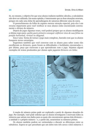 24 Smole, Diniz & Milani
Se, no entanto, o objetivo for que seus alunos realizem também cálculos, a calculadora
não deve ser utilizada. Em nossa opinião, é interessante que as duas situações ocorram,
porque em cada uma delas há aprendizagens de natureza diferente uma da outra.
O preenchimento da folha de registro merece atenção especial, pois ela é um
recurso importante para você verificar se seus alunos estão encontrando correta-
mente o divisor do número.
Depois de jogar algumas vezes, você poderá propor que os alunos modifiquem
a última regra para: ganha quem primeiro conseguir enfileirar cinco de suas fichas na
posição horizontal, vertical ou diagonal.
Esta é uma forma de tornar o jogo mais complexo, fazendo com que os alunos
busquem novas estratégias.
Sugerimos também que você converse com os alunos para saber como eles
escolheram os divisores, quais foram as dificuldades e facilidades encontradas e,
por último, peça que escrevam o que aprenderam com o jogo. Vejamos alguns
exemplos de textos produzidos por alunos após jogarem Divisores em linha:
A noção de número primo pode ser explorada a partir de algumas situações do
jogo. Por exemplo, você pode solicitar que os alunos investiguem e escrevam todos os
números que saíram nos dados para os quais eles encontraram apenas dois divisores –
a unidade e o próprio número – e, a partir daí, caracterizar os números primos.
Os alunos também podem ser estimulados a discutir as diferenças entre os
tabuleiros. Espera-se que percebam que um deles tem três zeros e dois números 1
 